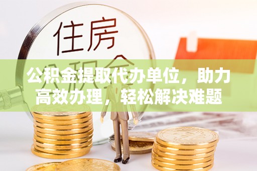 普宁公积金提取代办单位，助力高效办理，轻松解决难题